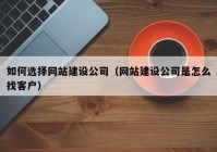 如何选择网站建设公司（网站建设公司是怎么找客户）