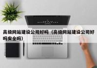 高级网站建设公司好吗（高级网站建设公司好吗安全吗）