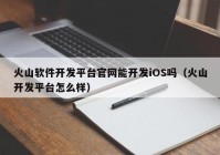 火山软件开发平台官网能开发iOS吗（火山开发平台怎么样）