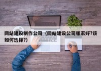 网站建设制作公司（网站建设公司哪家好?该如何选择?）